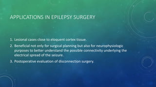 APPLICATIONS IN EPILEPSY SURGERY
1. Lesional cases close to eloquent cortex tissue.
2. Beneficial not only for surgical planning but also for neurophysiologic
purposes to better understand the possible connectivity underlying the
electrical spread of the seizure.
3. Postoperative evaluation of disconnection surgery.
 