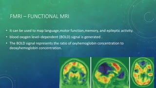 FMRI – FUNCTIONAL MRI
• It can be used to map language,motor function,memory, and epileptic activity.
• blood oxygen level–dependent (BOLD) signal is generated .
• The BOLD signal represents the ratio of oxyhemoglobin concentration to
deoxyhemoglobin concentration.
 