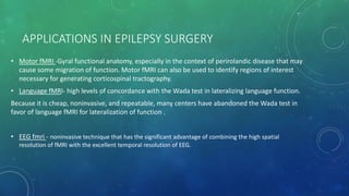 APPLICATIONS IN EPILEPSY SURGERY
• Motor fMRI -Gyral functional anatomy, especially in the context of perirolandic disease that may
cause some migration of function. Motor fMRI can also be used to identify regions of interest
necessary for generating corticospinal tractography.
• Language fMRI- high levels of concordance with the Wada test in lateralizing language function.
Because it is cheap, noninvasive, and repeatable, many centers have abandoned the Wada test in
favor of language fMRI for lateralization of function .
• EEG fmri - noninvasive technique that has the significant advantage of combining the high spatial
resolution of fMRI with the excellent temporal resolution of EEG.
 