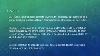 2. SPECT
• Use - Nonlesional epilepsy patients in whom the semiology appears focal as a
way of localizing a potential target for implantation of intracranial electrodes.
• Principle - Technetium 99-m ethyl cysteinate diethylester (ECD, Neurolite) or
hexamethyl propylene amine oxime (HMPAO, Ceretec) is distributed to brain
tissue in proportion to cerebral perfusion, is deposited, and remains stable for
up to 4 hours after injection.
• Injection less than 45 seconds from ictal onset is critical. Longer seizures do
not allow for a later injection time.
 