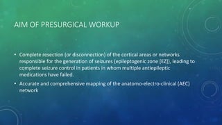 AIM OF PRESURGICAL WORKUP
• Complete resection (or disconnection) of the cortical areas or networks
responsible for the generation of seizures (epileptogenic zone [EZ]), leading to
complete seizure control in patients in whom multiple antiepileptic
medications have failed.
• Accurate and comprehensive mapping of the anatomo-electro-clinical (AEC)
network
 