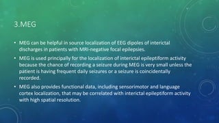 3.MEG
• MEG can be helpful in source localization of EEG dipoles of interictal
discharges in patients with MRI-negative focal epilepsies.
• MEG is used principally for the localization of interictal epileptiform activity
because the chance of recording a seizure during MEG is very small unless the
patient is having frequent daily seizures or a seizure is coincidentally
recorded.
• MEG also provides functional data, including sensorimotor and language
cortex localization, that may be correlated with interictal epileptiform activity
with high spatial resolution.
 