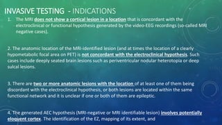 INVASIVE TESTING - INDICATIONS
1. The MRI does not show a cortical lesion in a location that is concordant with the
electroclinical or functional hypothesis generated by the video-EEG recordings (so-called MRI
negative cases).
2. The anatomic location of the MRI-identified lesion (and at times the location of a clearly
hypometabolic focal area on PET) is not concordant with the electroclinical hypothesis. Such
cases include deeply seated brain lesions such as periventricular nodular heterotopia or deep
sulcal lesions.
3. There are two or more anatomic lesions with the location of at least one of them being
discordant with the electroclinical hypothesis, or both lesions are located within the same
functional network and it is unclear if one or both of them are epileptic.
4. The generated AEC hypothesis (MRI-negative or MRI identifiable lesion) involves potentially
eloquent cortex. The identification of the EZ, mapping of its extent, and
 