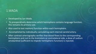 1.WADA
• Developed by Jun Wada.
• To preoperatively determine which hemisphere contains language function,
this remains its primary use.
• Also used to test memory function within each hemisphere.
• Accomplished by individually cannulating each internal carotid artery.
• After contrast arteriography verifies that blood flows to the corresponding
hemisphere and not to the brainstem or contralateral side, a dose of sodium
amobarbital (sufficient to impede hemispheric function) is injected.
 