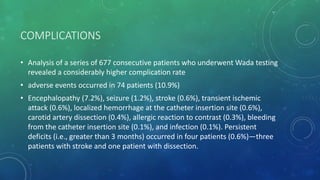 COMPLICATIONS
• Analysis of a series of 677 consecutive patients who underwent Wada testing
revealed a considerably higher complication rate
• adverse events occurred in 74 patients (10.9%)
• Encephalopathy (7.2%), seizure (1.2%), stroke (0.6%), transient ischemic
attack (0.6%), localized hemorrhage at the catheter insertion site (0.6%),
carotid artery dissection (0.4%), allergic reaction to contrast (0.3%), bleeding
from the catheter insertion site (0.1%), and infection (0.1%). Persistent
deficits (i.e., greater than 3 months) occurred in four patients (0.6%)—three
patients with stroke and one patient with dissection.
 