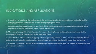 INDICATIONS AND APPLICATIONS
• In addition to localizing the epileptogenic focus, intracranial strips and grids may be implanted for
mapping eloquent cortex within or near the epileptogenic focus.
• Although cortical mapping can be performed in the operating room, extraoperative mapping using
implanted subdural electrodes offers several advantages.
1 .More complex cognitive functions can be mapped in implanted patients, in comparison with the
limited tasks that can be mapped in the operating room.
2. in contrast to intraoperative mapping, which is generally limited to 1 to 2 hours, implanted subdural
strips and grids usually remain in place several days, permitting significantly more time for testing.
3. Subdural EEG offers a means of brain mapping in children or adults who are unable to cooperate with
an awake craniotomy.
 
