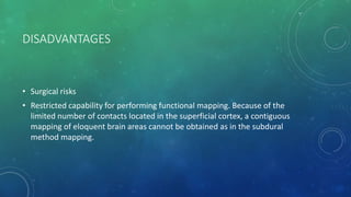 DISADVANTAGES
• Surgical risks
• Restricted capability for performing functional mapping. Because of the
limited number of contacts located in the superficial cortex, a contiguous
mapping of eloquent brain areas cannot be obtained as in the subdural
method mapping.
 