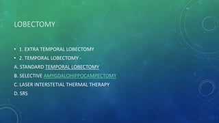 LOBECTOMY
• 1. EXTRA TEMPORAL LOBECTOMY
• 2. TEMPORAL LOBECTOMY -
A. STANDARD TEMPORAL LOBECTOMY
B. SELECTIVE AMYGDALOHIPPOCAMPECTOMY
C. LASER INTERSTETIAL THERMAL THERAPY
D. SRS
 