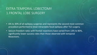 EXTRA TEMPORAL LOBECTOMY
1.FRONTAL LOBE SURGERY
• 6% to 30% of all epilepsy surgeries and represents the second most common
procedure performed to treat intractable focal epilepsy after TLE surgery.
• Seizure freedom rates with frontal resections have varied from 13% to 80%,
significantly lower success rates than those observed with temporal
Resections .
 