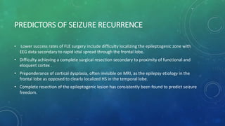 PREDICTORS OF SEIZURE RECURRENCE
• Lower success rates of FLE surgery include difficulty localizing the epileptogenic zone with
EEG data secondary to rapid ictal spread through the frontal lobe.
• Difficulty achieving a complete surgical resection secondary to proximity of functional and
eloquent cortex .
• Preponderance of cortical dysplasia, often invisible on MRI, as the epilepsy etiology in the
frontal lobe as opposed to clearly localized HS in the temporal lobe.
• Complete resection of the epileptogenic lesion has consistently been found to predict seizure
freedom.
 