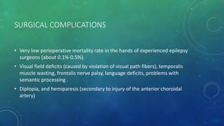 SURGICAL COMPLICATIONS
• Very low perioperative mortality rate in the hands of experienced epilepsy
surgeons (about 0.1%-0.5%).
• Visual field deficits (caused by violation of visual path fibers), temporalis
muscle wasting, frontalis nerve palsy, language deficits, problems with
semantic processing .
• Diplopia, and hemiparesis (secondary to injury of the anterior choroidal
artery)
 