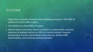 OUTCOME
• Engel Class I outcome (freedom from disabling seizures) in 70%-80% of
patients at 2 years after surgery.
• This declines to about 50% at 5 years.
• Several factors have been shown to predict an unfavourable outcome:
presence of epileptic activity on EEG at 6 months postop, frequent
preoperative seizures, generalized motor seizures, bilateral MRI
abnormalities, and increased epilepsy duration.
 