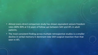 • Almost every direct comparison study has shown equivalent seizure freedom
rates (60%-90% at 3-6 years of follow-up) between SAH and ATL in adult
patients.
• The most consistent finding across multiple retrospective studies is a smaller
decline in verbal memory in dominant lobe SAH surgical resection than that
seen in ATL
 
