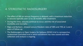 4. STEREOTACTIC RADIOSURGERY
• The effect of SRS on seizure frequency is delayed, with a maximum reduction
in seizures typically seen 12 to 18 months after treatment.
• During this time, seizures continue to occur, and the risk of associated
morbidity and mortality .
• Régis and Barbaro , showed seizure freedom rates of 58% and 73% at 1 and 2
years of follow-up.
• The Radiosurgery or Open Surgery for Epilepsy (ROSE) trial is a prospective,
randomized controlled trial in which enrollment has now ceased and data
collection and analysis is ongoing.
 