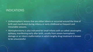 INDICATIONS
• Unihemispheric lesions that are either inborn or occurred around the time of
birth and manifested during infancy or early childhood as frequent and
intractable seizures.
• Hemispherotomy is also indicated for small infants with so-called catastrophic
epilepsy, manifesting early after birth, usually from severe hemispheric
damage or an inborn malformation in which lengthy drug treatment is known
to be unsuccessful.
 