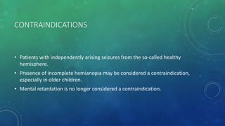 CONTRAINDICATIONS
• Patients with independently arising seizures from the so-called healthy
hemisphere.
• Presence of incomplete hemianopia may be considered a contraindication,
especially in older children.
• Mental retardation is no longer considered a contraindication.
 