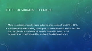 EFFECT OF SURGICAL TECHNIQUE
• More recent series report seizure outcome rates ranging from 75% to 90%.
• Functional hemispherectomy techniques are associated with reduced risk for
late complications (hydrocephalus) and a somewhat lower rate of
intraoperative complications than anatomic hemispherectomy is.
 