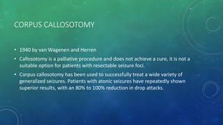CORPUS CALLOSOTOMY
• 1940 by van Wagenen and Herren
• Callosotomy is a palliative procedure and does not achieve a cure, it is not a
suitable option for patients with resectable seizure foci.
• Corpus callosotomy has been used to successfully treat a wide variety of
generalized seizures. Patients with atonic seizures have repeatedly shown
superior results, with an 80% to 100% reduction in drop attacks.
 
