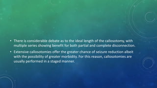 • There is considerable debate as to the ideal length of the callosotomy, with
multiple series showing benefit for both partial and complete disconnection.
• Extensive callosotomies offer the greater chance of seizure reduction albeit
with the possibility of greater morbidity. For this reason, callosotomies are
usually performed in a staged manner.
 