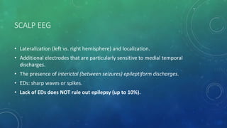 SCALP EEG
• Lateralization (left vs. right hemisphere) and localization.
• Additional electrodes that are particularly sensitive to medial temporal
discharges.
• The presence of interictal (between seizures) epileptiform discharges.
• EDs: sharp waves or spikes.
• Lack of EDs does NOT rule out epilepsy (up to 10%).
 