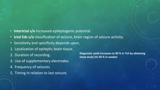 • Interictal s/o increased epileptogenic potential.
• Ictal Eds s/o classification of seizure, brain region of seizure activity.
• Sensitivity and specificity depends upon,
1. Localization of epileptic brain tissue.
2. Duration of recording.
3. Use of supplementary electrodes.
4. Frequency of seizures
5. Timing in relation to last seizure.
Diagnostic yield increases to 90 % in TLE by obtaining
sleep study (Vs 50 % in awake)
 