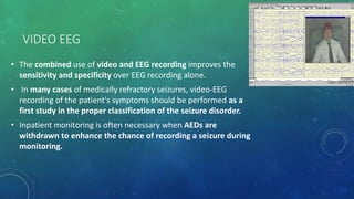 VIDEO EEG
• The combined use of video and EEG recording improves the
sensitivity and specificity over EEG recording alone.
• In many cases of medically refractory seizures, video-EEG
recording of the patient's symptoms should be performed as a
first study in the proper classification of the seizure disorder.
• Inpatient monitoring is often necessary when AEDs are
withdrawn to enhance the chance of recording a seizure during
monitoring.
 