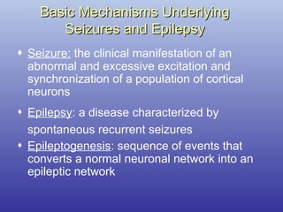 Basic Mechanisms UnderlyingBasic Mechanisms Underlying
Seizures and EpilepsySeizures and Epilepsy
 Seizure: the clinical manifestation of an
abnormal and excessive excitation and
synchronization of a population of cortical
neurons
 Epilepsy: a disease characterized by
spontaneous recurrent seizures
 Epileptogenesis: sequence of events that
converts a normal neuronal network into an
epileptic network
 