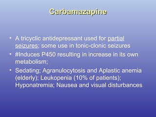 CarbamazapineCarbamazapine
• A tricyclic antidepressant used for partial
seizures; some use in tonic-clonic seizures
• #Induces P450 resulting in increase in its own
metabolism;
• Sedating; Agranulocytosis and Aplastic anemia
(elderly); Leukopenia (10% of patients);
Hyponatremia; Nausea and visual disturbances
 
