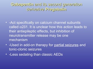GabapentinGabapentin and its second generationand its second generation
derivativederivative PregabalinPregabalin
• -Act specifically on calcium channel subunits
called α2δ1. It is unclear how this action leads to
their antiepileptic effects, but inhibition of
neurotransmitter release may be one
mechanism
• -Used in add-on therapy for partial seizures and
tonic-clonic seizures
• -Less sedating than classic AEDs
 