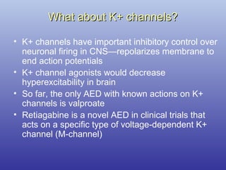 What about K+ channels?What about K+ channels?
• K+ channels have important inhibitory control over
neuronal firing in CNS—repolarizes membrane to
end action potentials
• K+ channel agonists would decrease
hyperexcitability in brain
• So far, the only AED with known actions on K+
channels is valproate
• Retiagabine is a novel AED in clinical trials that
acts on a specific type of voltage-dependent K+
channel (M-channel)
 