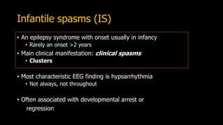 Infantile spasms (IS)
• An epilepsy syndrome with onset usually in infancy
• Rarely an onset >2 years
• Main clinical manifestation: clinical spasms
• Clusters
• Most characteristic EEG finding is hypsarrhythmia
• Not always, not throughout
• Often associated with developmental arrest or
regression
 