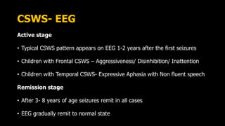 CSWS- EEG
Active stage
• Typical CSWS pattern appears on EEG 1-2 years after the first seizures
• Children with Frontal CSWS – Aggressiveness/ Disinhibition/ Inattention
• Children with Temporal CSWS- Expressive Aphasia with Non fluent speech
Remission stage
• After 3- 8 years of age seizures remit in all cases
• EEG gradually remit to normal state
 
