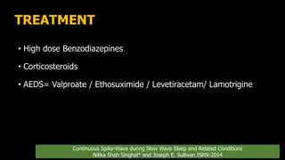TREATMENT
• High dose Benzodiazepines
• Corticosteroids
• AEDS= Valproate / Ethosuximide / Levetiracetam/ Lamotrigine
Continuous Spike-Wave during Slow Wave Sleep and Related Conditions
Nilika Shah Singhal* and Joseph E. Sullivan ISRN-2014
 