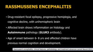 RASSMUSSENS ENCEPHALITIS
• Drug-resistant focal epilepsy, progressive hemiplegia, and
cognitive decline, with unihemispheric brain
• Affected brain shows inflammation on histology and
Autoimmune pathology (GLUR3 antibody).
• Age of onset between 6- 8 yrs and affected children have
previous normal cognition and development.
Rasmussen’s encephalitis: clinical features, pathobiology, and treatment advances-Lancet Neurol 2015
 