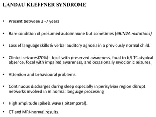 LANDAU KLEFFNER SYNDROME
• Present between 3 -7 years
• Rare condition of presumed autoimmune but sometimes (GRIN2A mutations)
• Loss of language skills & verbal auditory agnosia in a previously normal child.
• Clinical seizures(70%)- focal with preserved awareness, focal to b/l TC atypical
absence, focal with impaired awareness, and occasionally myoclonic seizures.
• Attention and behavioural problems
• Continuous discharges during sleep especially in perisylvian region disrupt
networks involved in in normal language processing
• High amplitude spike& wave ( bitemporal).
• CT and MRI-normal results.
 