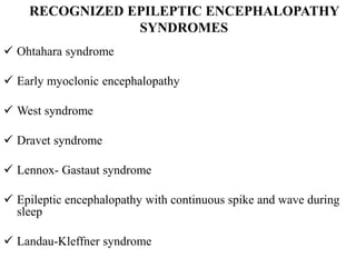 RECOGNIZED EPILEPTIC ENCEPHALOPATHY
SYNDROMES
 Ohtahara syndrome
 Early myoclonic encephalopathy
 West syndrome
 Dravet syndrome
 Lennox- Gastaut syndrome
 Epileptic encephalopathy with continuous spike and wave during
sleep
 Landau-Kleffner syndrome
 