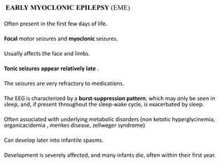 EARLY MYOCLONIC EPILEPSY (EME)
Often present in the first few days of life.
Focal motor seizures and myoclonic seizures.
Usually affects the face and limbs.
Tonic seizures appear relatively late .
The seizures are very refractory to medications.
The EEG is characterized by a burst-suppression pattern, which may only be seen in
sleep, and, if present throughout the sleep-wake cycle, is exacerbated by sleep.
Often associated with underlying metabolic disorders (non ketotic hyperglycinemia,
organicacidemia , menkes disease, zellweger syndrome)
Can develop later into infantile spasms.
Development is severely affected, and many infants die, often within their first year.
 