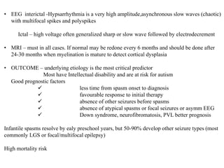 • EEG interictal -Hypsarrhythmia is a very high amplitude,asynchronous slow waves (chaotic)
with multifocal spikes and polyspikes
Ictal – high voltage often generalized sharp or slow wave followed by electrodecrement
• MRI – must in all cases. If normal may be redone every 6 months and should be done after
24-30 months when myelination is mature to detect cortical dysplasia
• OUTCOME – underlying etiology is the most critical predictor
Most have Intellectual disability and are at risk for autism
Good prognostic factors
 less time from spasm onset to diagnosis
 favourable response to initial therapy
 absence of other seizures before spasms
 absence of atypical spasms or focal seizures or asymm EEG
 Down syndrome, neurofibromatosis, PVL better prognosis
Infantile spasms resolve by ealy preschool years, but 50-90% develop other seizure types (most
commonly LGS or focal/multifocal epilepsy)
High mortality risk
 