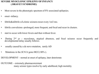 SEVERE MYOCLONIC EPILEPSY OF INFANCY
( DRAVET SYNDROME)
• Most severe in the phenotypic spectrum of FS–associated epilepsies.
• onset -infancy.
• febrile&afebrile u/Lclonic seizures-recur every 1or2 mo.
• febrile convulsions -prolonged, more frequent, and focal and recur in clusters.
• start to occur with lower fevers and then without fever.
• During 2nd yr - myoclonus, atypical absences, and focal seizures occur frequently and
developmental delay usually follows.
• usually caused by a de novo mutation, rarely AD
• Mutations in the SCN1A gene-MCC( 80% ).
DEVELOPMENT – normal at onset of epilepsy, later deteriorate
OUTCOME – extremely pharmacoresistant
many seizure types resolve by early adulthood, high mortality
 