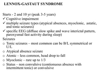 LENNOX-GASTAUT SYNDROME
Starts - 2 and 10 yr (peak 3-5 years)
 Cognitive impairment
 multiple seizure types (atypical absences, myoclonic, astatic,
and tonic seizures)
 specific EEG (diffuse slow spike and wave interictal pattern,
paroxysmal fast activity during sleep)
Seizures
o Tonic seizures – most common can be B/L symmetrical or
U/L
o Atypical absence seizure
o Atonic – less common, head drop to fall
o Myoclonic – rare up to 1/3
o Status – non convulsive (contionuous absence with
intermittent tonic) or convulsive
 