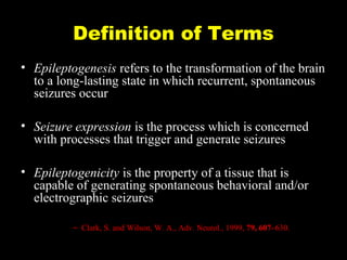 Definition of Terms
• Epileptogenesis refers to the transformation of the brain
to a long-lasting state in which recurrent, spontaneous
seizures occur
• Seizure expression is the process which is concerned
with processes that trigger and generate seizures
• Epileptogenicity is the property of a tissue that is
capable of generating spontaneous behavioral and/or
electrographic seizures
– Clark, S. and Wilson, W. A., Adv. Neurol., 1999, 79, 607–630.

 