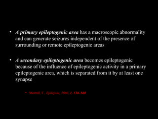 • A primary epileptogenic area has a macroscopic abnormality
and can generate seizures independent of the presence of
surrounding or remote epileptogenic areas
• A secondary epileptogenic area becomes epileptogenic
because of the influence of epileptogenic activity in a primary
epileptogenic area, which is separated from it by at least one
synapse
• Morrell, F., Epilepsia, 1960, 1, 538–560

 