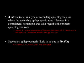• A mirror focus is a type of secondary epileptogenesis in
which the secondary epileptogenic zone is located in a
contralateral homotopic area with regard to the primary
epileptogenic zone
• Morrell, F., in Basic Mechanisms of Epilepsies (eds Jasper, H. H., Ward, Jr A. A.
and Pope, A.), Little Brown, Boston, 1969, pp. 357–370

• Secondary epileptogenesis likely to be due to kindling
• Goddard, G. V., Nature, 1967, 214, 1020–1021

 