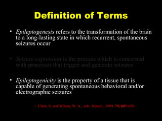 Definition of Terms
• Epileptogenesis refers to the transformation of the brain
to a long-lasting state in which recurrent, spontaneous
seizures occur
• Seizure expression is the process which is concerned
with processes that trigger and generate seizures
• Epileptogenicity is the property of a tissue that is
capable of generating spontaneous behavioral and/or
electrographic seizures
– Clark, S. and Wilson, W. A., Adv. Neurol., 1999, 79, 607–630.

 