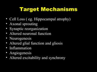 Target Mechanisms
•
•
•
•
•
•
•
•
•

Cell Loss ( eg. Hippocampal atrophy)
Axonal sprouting
Synaptic reorganization
Altered neuronal function
Neurogenesis
Altered glial function and gliosis
Inflammation
Angiogenesis
Altered excitability and synchrony

 