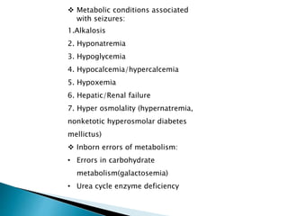  Metabolic conditions associated
with seizures:
1.Alkalosis
2. Hyponatremia
3. Hypoglycemia
4. Hypocalcemia/hypercalcemia
5. Hypoxemia
6. Hepatic/Renal failure
7. Hyper osmolality (hypernatremia,
nonketotic hyperosmolar diabetes
mellictus)
 Inborn errors of metabolism:
• Errors in carbohydrate
metabolism(galactosemia)
• Urea cycle enzyme deficiency
 