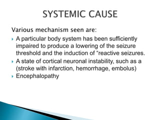Various mechanism seen are:
 A particular body system has been sufficiently
impaired to produce a lowering of the seizure
threshold and the induction of “reactive seizures.
 A state of cortical neuronal instability, such as a
(stroke with infarction, hemorrhage, embolus)
 Encephalopathy
 