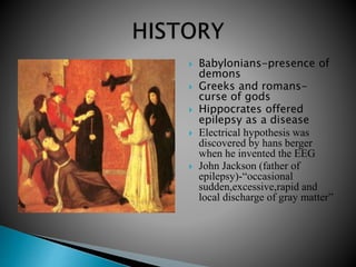  Babylonians-presence of
demons
 Greeks and romans-
curse of gods
 Hippocrates offered
epilepsy as a disease
 Electrical hypothesis was
discovered by hans berger
when he invented the EEG
 John Jackson (father of
epilepsy)-“occasional
sudden,excessive,rapid and
local discharge of gray matter”
 