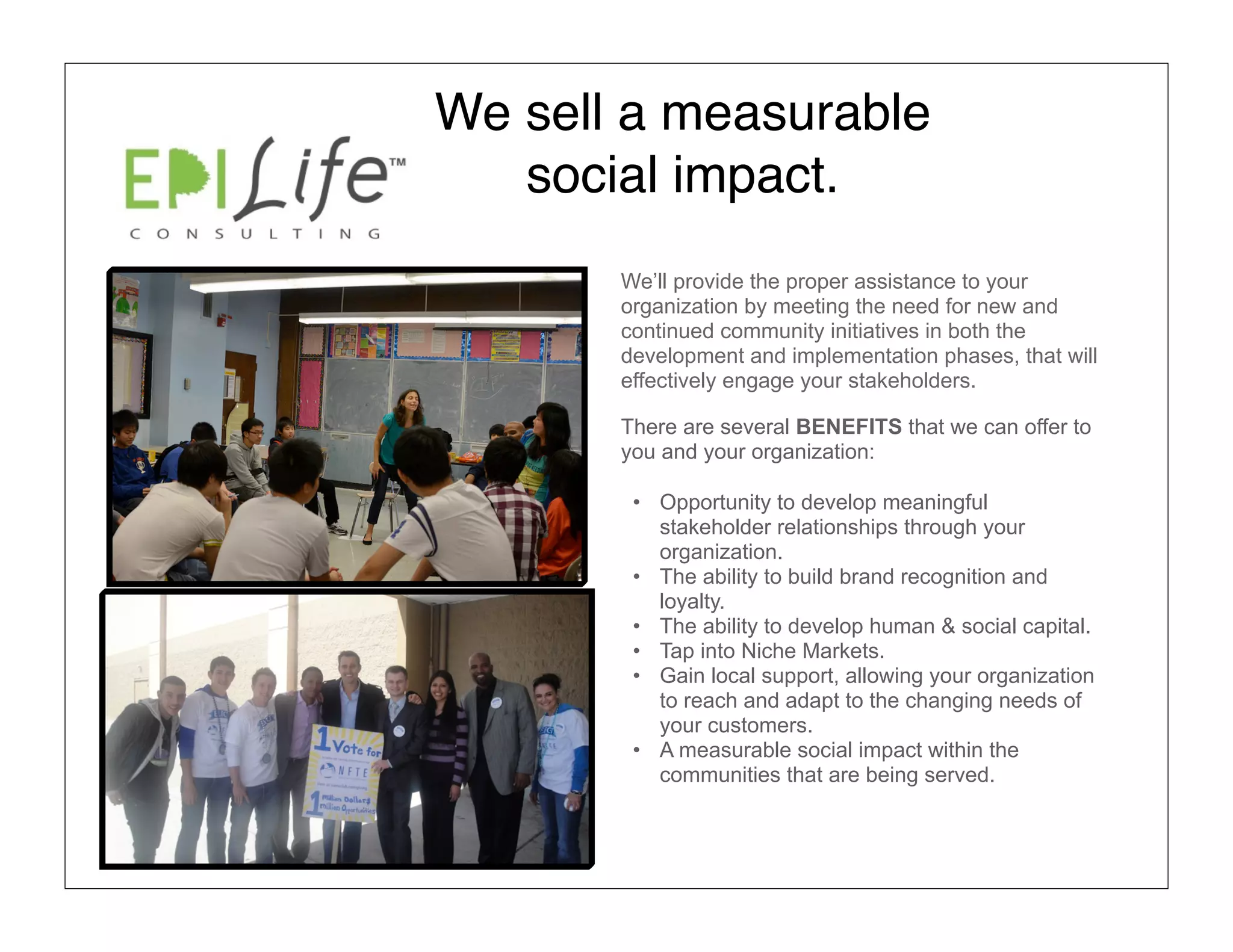 We sell a measurable
   social impact.
       We’ll provide the proper assistance to your
       organization by meeting the need for new and
       continued community initiatives in both the
       development and implementation phases, that will
       effectively engage your stakeholders.

       There are several BENEFITS that we can offer to
       you and your organization:

        • Opportunity to develop meaningful
          stakeholder relationships through your
          organization.
        • The ability to build brand recognition and
          loyalty.
        • The ability to develop human & social capital.
        • Tap into Niche Markets.
        • Gain local support, allowing your organization
          to reach and adapt to the changing needs of
          your customers.
        • A measurable social impact within the
          communities that are being served.
 