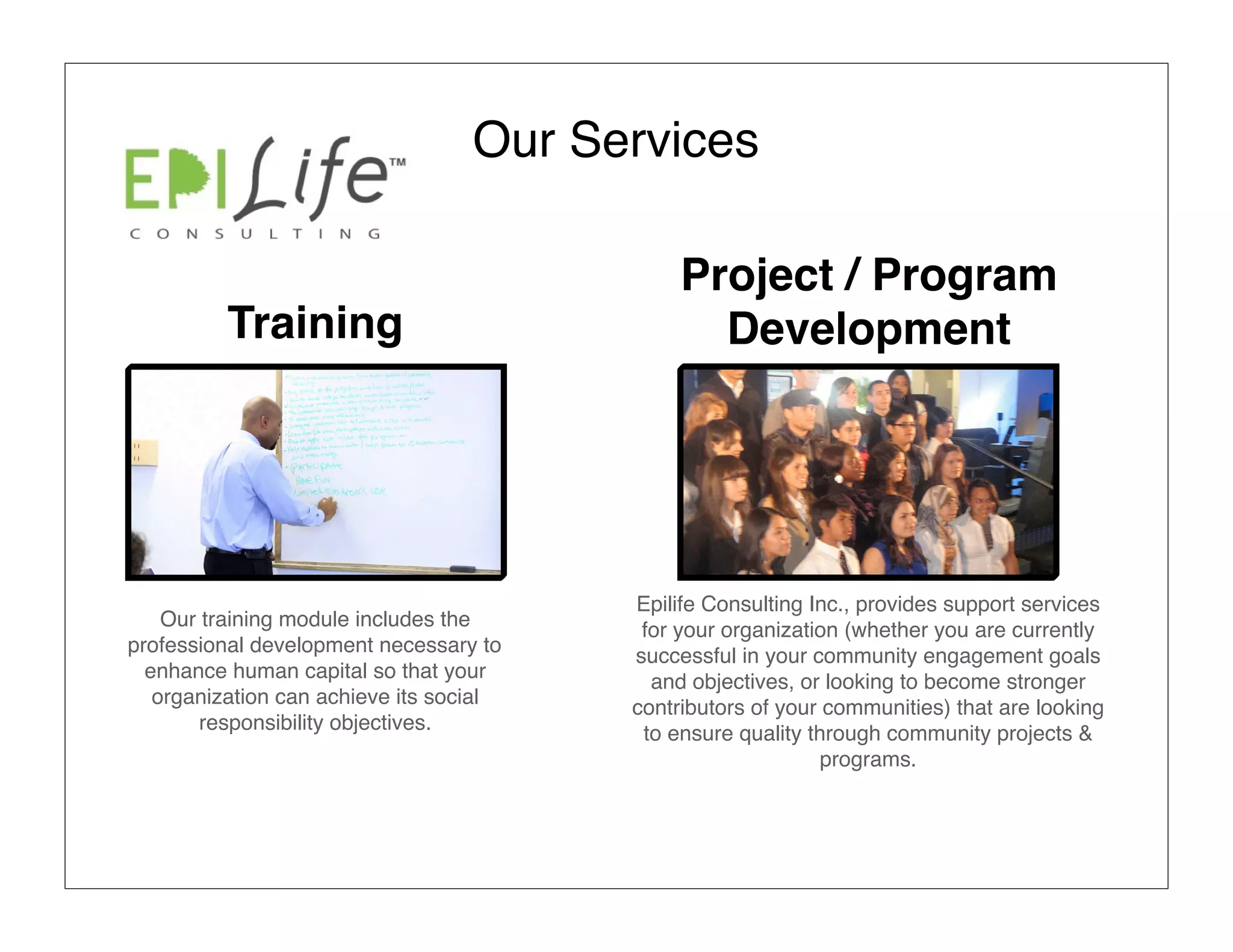 Our Services

                                              Project / Program
          Training                              Development




                                         Epilife Consulting Inc., provides support services
    Our training module includes the      for your organization (whether you are currently
professional development necessary to    successful in your community engagement goals
  enhance human capital so that your       and objectives, or looking to become stronger
   organization can achieve its social   contributors of your communities) that are looking
        responsibility objectives.        to ensure quality through community projects &
                                                              programs.
 